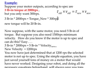 Example:
Suppose your motor outputs, according to spec are
3 lb-in torque at 2000rps ,
but you only want 300rps.
3 lb-in * 2000rps = Torque_New * 300rps
new torque will be 20 lb-in.
Now suppose, with the same motor, you need 5 lb-in of
torque. But suppose you also need 1500rps minimum
velocity. How do you know if the motor is up to spec and
can do this? Easy . . .
3 lb-in * 2000rps = 5 lb-in * Velocitynew_
New Velocity = 1200rps
You now have just determined that at 1200 rps the selected
motor is not up to spec. Using the simple equation, you have
just saved yourself tons of money on a motor that would
have never worked. Designing your robot, and doing all the
3
new
new
old
old v
v 

 

 