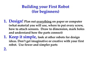 Building your First Robot
(for beginners)
1. Design! Plan out everything on paper or computer
(what material you will use, where to put every screw,
how to attach sensors. Draw to dimension, mark holes
and understand how the parts connect)
1. Keep it simple, look at other robots for design
ideas. Don’t get imaginative or creative with your first
robot. Use fewer and simpler parts
2.
 