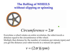 The Rolling of WHEELS
without slipping or spinning
Everytime a wheel rotates an entire revolution, the robot travels a
distance equal to the circumference of the wheel.
Multiply that distance by the number of rotations per minute (rpm) and
you get the distance your robot travels in a minute (its speed)
)
)(
2
( rpm
r
v 

r
nce
Circumfere 
2

 