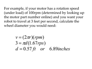 For example, if your motor has a rotation speed
(under load) of 100rpm (determined by looking up
the motor part number online) and you want your
robot to travel at 3 feet per second, calculate the
wheel diameter you would need:
inches
or
ft
d
rps
d
rpm
r
v
89
.
6
57
.
0
)
67
.
1
(
3
)
)(
2
(





 