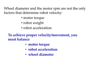 Wheel diameter and the motor rpm are not the only
factors that determine robot velocity:
• motor torque
• robot weight
• robot acceleration
To achieve proper velocity/movement, you
must balance
• motor torque
• robot acceleration
• wheel diameter
 