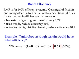 Robot Efficiency
RMF is for 100% efficient systems. Gearing and friction
and many other factors cause inefficiency. General rules
for estimating inefficiency – If your robot
• has external gearing, reduce efficiency 15%
• uses treads, reduce efficiency 30%
• operates on high friction terrain, reduce efficiency 10%
%)
63
(
63
.
0
)
10
.
0
1
)(
30
.
0
1
( 



Efficiency
Example: Tank robot on rough terrain would have
what efficiency?
 