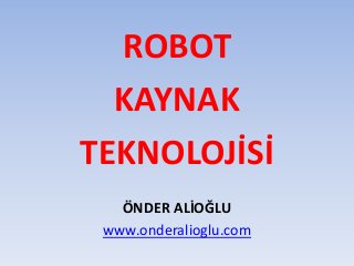 ROBOT
KAYNAK
TEKNOLOJİSİ
ÖNDER ALİOĞLU
www.onderalioglu.com
 