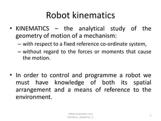 Robot kinematics
• KINEMATICS – the analytical study of the
geometry of motion of a mechanism:
– with respect to a fixed reference co-ordinate system,
– without regard to the forces or moments that cause
the motion.
• In order to control and programme a robot we
must have knowledge of both its spatial
arrangement and a means of reference to the
environment.
2
Robot Kinematics and
Dynamics_Sivakumar_C
 