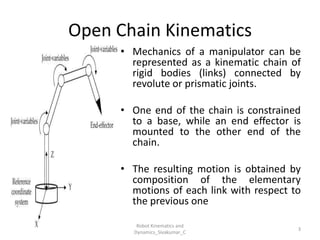 Open Chain Kinematics
• Mechanics of a manipulator can be
represented as a kinematic chain of
rigid bodies (links) connected by
revolute or prismatic joints.
• One end of the chain is constrained
to a base, while an end effector is
mounted to the other end of the
chain.
• The resulting motion is obtained by
composition of the elementary
motions of each link with respect to
the previous one
3
Robot Kinematics and
Dynamics_Sivakumar_C
 