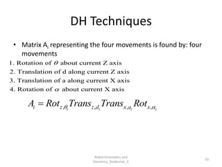 DH Techniques
33
• Matrix Ai representing the four movements is found by: four
movements
, , , ,
i i i i
i z z d x a x
A Rot Trans Trans Rot
 

1. Rotation of about current Z axis
2. Translation of d along current Z axis
3. Translation of a along current X axis
4. Rotation of about current X axis


Robot Kinematics and
Dynamics_Sivakumar_C
 