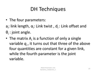 DH Techniques
• The four parameters:
ai: link length, αi: Link twist , di : Link offset and
θi : joint angle.
• The matrix Ai is a function of only a single
variable qi , it turns out that three of the above
four quantities are constant for a given link,
while the fourth parameter is the joint
variable.
37
Robot Kinematics and
Dynamics_Sivakumar_C
 