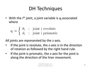 DH Techniques
• With the ith joint, a joint variable is qi associated
where
All joints are represented by the z-axis.
• If the joint is revolute, the z-axis is in the direction
of rotation as followed by the right hand rule.
• If the joint is prismatic, the z-axis for the joint is
along the direction of the liner movement.
38
Robot Kinematics and
Dynamics_Sivakumar_C
 