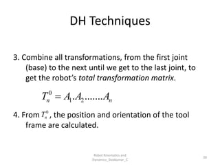 DH Techniques
3. Combine all transformations, from the first joint
(base) to the next until we get to the last joint, to
get the robot’s total transformation matrix.
4. From , the position and orientation of the tool
frame are calculated.
39
0
1 2
. .......
n n
T A A A

0
n
T
Robot Kinematics and
Dynamics_Sivakumar_C
 