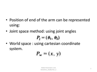 • Position of end of the arm can be represented
using:
• Joint space method: using joint angles
• World space : using cartesian coordinate
system.
7
Robot Kinematics and
Dynamics_Sivakumar_C
 