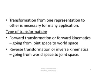 • Transformation from one representation to
other is necessary for many application.
Type of transformation:
• Forward transformation or forward kinematics
– going from joint space to world space
• Reverse transformation or inverse kinematics
– going from world space to joint space.
8
Robot Kinematics and
Dynamics_Sivakumar_C
 