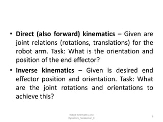 • Direct (also forward) kinematics – Given are
joint relations (rotations, translations) for the
robot arm. Task: What is the orientation and
position of the end effector?
• Inverse kinematics – Given is desired end
effector position and orientation. Task: What
are the joint rotations and orientations to
achieve this?
9
Robot Kinematics and
Dynamics_Sivakumar_C
 