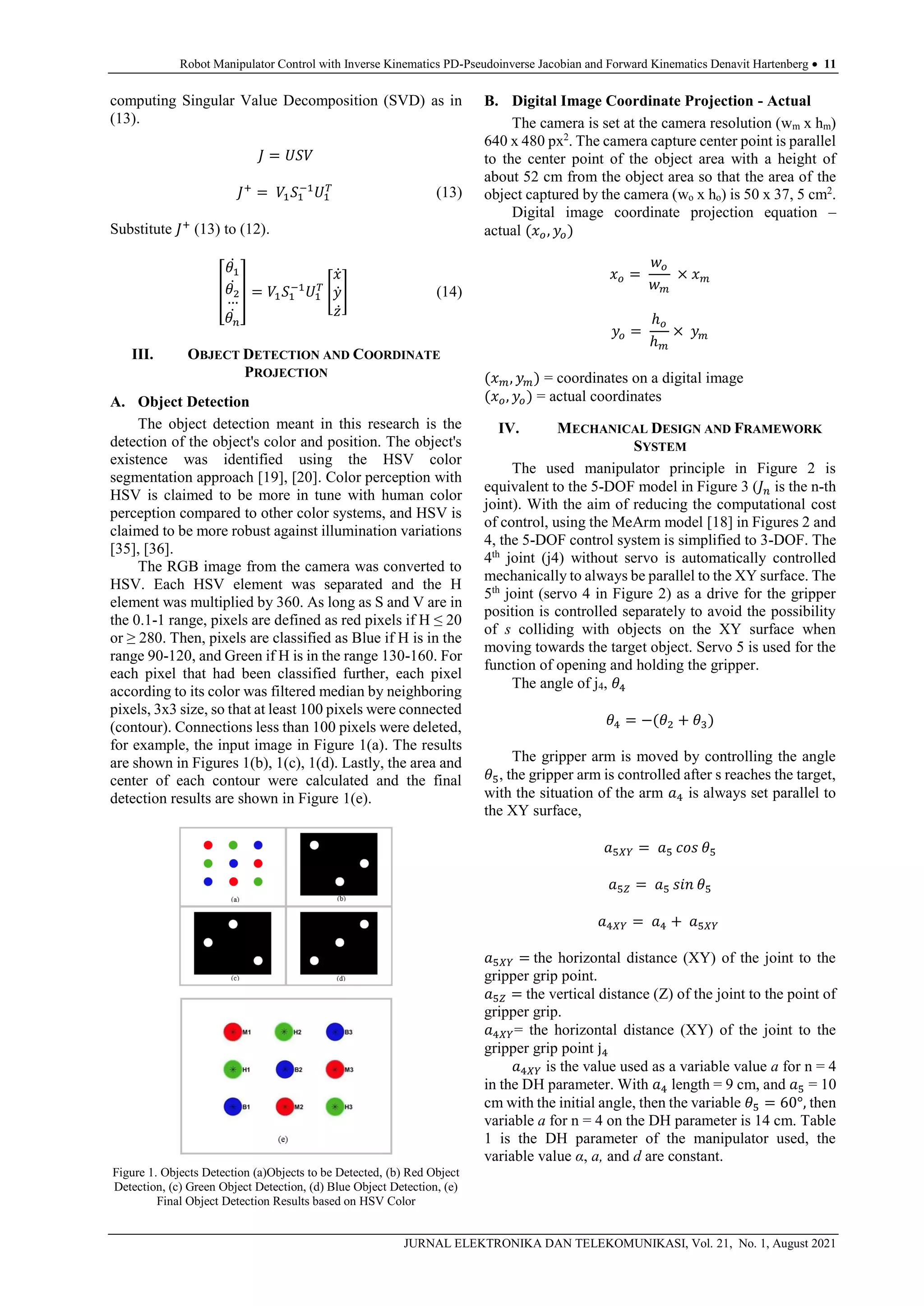 Robot Manipulator Control with Inverse Kinematics PD-Pseudoinverse Jacobian and Forward Kinematics Denavit Hartenberg  11
JURNAL ELEKTRONIKA DAN TELEKOMUNIKASI, Vol. 21, No. 1, August 2021
computing Singular Value Decomposition (SVD) as in
(13).
𝐽 = 𝑈𝑆𝑉
𝐽+
= 𝑉1𝑆1
−1
𝑈1
𝑇
(13)
Substitute 𝐽+
(13) to (12).
[
𝜃1
̇
𝜃2
̇
…
𝜃𝑛
̇
] = 𝑉1𝑆1
−1
𝑈1
𝑇
[
𝑥̇
𝑦̇
𝑧̇
] (14)
III. OBJECT DETECTION AND COORDINATE
PROJECTION
A. Object Detection
The object detection meant in this research is the
detection of the object's color and position. The object's
existence was identified using the HSV color
segmentation approach [19], [20]. Color perception with
HSV is claimed to be more in tune with human color
perception compared to other color systems, and HSV is
claimed to be more robust against illumination variations
[35], [36].
The RGB image from the camera was converted to
HSV. Each HSV element was separated and the H
element was multiplied by 360. As long as S and V are in
the 0.1-1 range, pixels are defined as red pixels if H ≤ 20
or ≥ 280. Then, pixels are classified as Blue if H is in the
range 90-120, and Green if H is in the range 130-160. For
each pixel that had been classified further, each pixel
according to its color was filtered median by neighboring
pixels, 3x3 size, so that at least 100 pixels were connected
(contour). Connections less than 100 pixels were deleted,
for example, the input image in Figure 1(a). The results
are shown in Figures 1(b), 1(c), 1(d). Lastly, the area and
center of each contour were calculated and the final
detection results are shown in Figure 1(e).
Figure 1. Objects Detection (a)Objects to be Detected, (b) Red Object
Detection, (c) Green Object Detection, (d) Blue Object Detection, (e)
Final Object Detection Results based on HSV Color
B. Digital Image Coordinate Projection - Actual
The camera is set at the camera resolution (wm x hm)
640 x 480 px2
. The camera capture center point is parallel
to the center point of the object area with a height of
about 52 cm from the object area so that the area of the
object captured by the camera (wo x ho) is 50 x 37, 5 cm2
.
Digital image coordinate projection equation –
actual (𝑥𝑜, 𝑦𝑜)
𝑥𝑜 =
𝑤𝑜
𝑤𝑚
× 𝑥𝑚
𝑦𝑜 =
ℎ𝑜
ℎ𝑚
× 𝑦𝑚
(𝑥𝑚, 𝑦𝑚) = coordinates on a digital image
(𝑥𝑜, 𝑦𝑜) = actual coordinates
IV. MECHANICAL DESIGN AND FRAMEWORK
SYSTEM
The used manipulator principle in Figure 2 is
equivalent to the 5-DOF model in Figure 3 (𝐽𝑛 is the n-th
joint). With the aim of reducing the computational cost
of control, using the MeArm model [18] in Figures 2 and
4, the 5-DOF control system is simplified to 3-DOF. The
4th
joint (j4) without servo is automatically controlled
mechanically to always be parallel to the XY surface. The
5th
joint (servo 4 in Figure 2) as a drive for the gripper
position is controlled separately to avoid the possibility
of s colliding with objects on the XY surface when
moving towards the target object. Servo 5 is used for the
function of opening and holding the gripper.
The angle of j4, 𝜃4
𝜃4 = −(𝜃2 + 𝜃3)
The gripper arm is moved by controlling the angle
𝜃5, the gripper arm is controlled after s reaches the target,
with the situation of the arm 𝑎4 is always set parallel to
the XY surface,
𝑎5𝑋𝑌 = 𝑎5 𝑐𝑜𝑠 𝜃5
𝑎5𝑍 = 𝑎5 𝑠𝑖𝑛 𝜃5
𝑎4𝑋𝑌 = 𝑎4 + 𝑎5𝑋𝑌
𝑎5𝑋𝑌 = the horizontal distance (XY) of the joint to the
gripper grip point.
𝑎5𝑍 = the vertical distance (Z) of the joint to the point of
gripper grip.
𝑎4𝑋𝑌= the horizontal distance (XY) of the joint to the
gripper grip point j4
𝑎4𝑋𝑌 is the value used as a variable value a for n = 4
in the DH parameter. With 𝑎4 length = 9 cm, and 𝑎5 = 10
cm with the initial angle, then the variable 𝜃5 = 60°, then
variable a for n = 4 on the DH parameter is 14 cm. Table
1 is the DH parameter of the manipulator used, the
variable value α, a, and d are constant.
 
