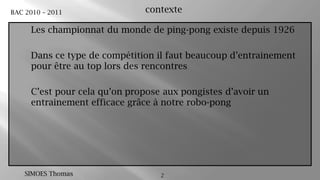 2contexteLes championnat du monde de ping-pong existe depuis 1926Dans ce type de compétition il faut beaucoup d’entrainement pour être au top lors des rencontres C’est pour cela qu’on propose aux pongistes d’avoir un entrainement efficace grâce à notre robo-pong