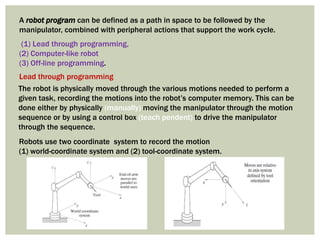 A robot program can be defined as a path in space to be followed by the
manipulator, combined with peripheral actions that support the work cycle.
(1) Lead through programming,
(2) Computer-like robot
(3) Off-line programming.
The robot is physically moved through the various motions needed to perform a
given task, recording the motions into the robot’s computer memory. This can be
done either by physically (manually) moving the manipulator through the motion
sequence or by using a control box (teach pendent) to drive the manipulator
through the sequence.
Robots use two coordinate system to record the motion
(1) world-coordinate system and (2) tool-coordinate system.
Lead through programming
 