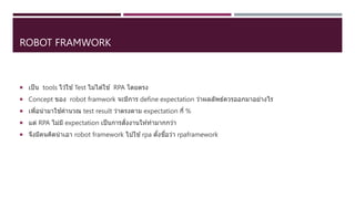 ROBOT FRAMWORK
 เป็น tools ไว ้ใช ้Test ไม่ได ้ใช ้ RPA โดยตรง
 Concept ของ robot framwork จะมีการ define expectation ว่าผลลัพธ์ควรออกมาอย่างไร
 เพื่อนามาใช ้คานวณ test result ว่าตรงตาม expectation กี่ %
 แต่ RPA ไม่มี expectation เป็นการสั่งงานให ้ทามากกว่า
 จึงมีคนคิดนาเอา robot framework ไปใช ้rpa ตั้งชื่อว่า rpaframework
 