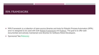 RPA FRAMEWORK
 RPA Framework is a collection of open-source libraries and tools for Robotic Process Automation (RPA),
and it is designed to be used with both Robot Framework and Python. The goal is to offer well-
documented and actively maintained core libraries for Software Robot Developers.
 Sponsored โดย Robocorp
 