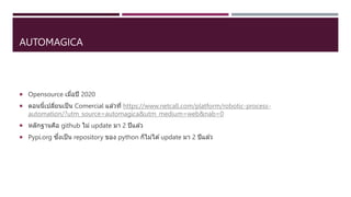 AUTOMAGICA
 Opensource เมื่อปี 2020
 ตอนนี้เปลี่ยนเป็น Comercial แล ้วที่ https://www.netcall.com/platform/robotic-process-
automation/?utm_source=automagica&utm_medium=web&nab=0
 หลักฐานคือ github ไม่ update มา 2 ปีแล ้ว
 Pypi.org ซึ่งเป็น repository ของ python ก็ไม่ได ้update มา 2 ปีแล ้ว
 