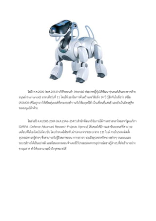 ในป ค.ศ.2000 (พ.ศ.2543) บริษัทฮอนดา (Honda) ประเทศญี่ปุนไดพัฒนาหุนยนตเดินสองขาคลาย
มนุษย (humanoid) มาจนถึงรุนที่ 11 โดยใชเวลาในการคนควาและวิจัยถึง 14 ป รูจักกันในชื่อวา อซิโม
(ASIMO) อซิโมถูกวางใหเปนหุนยนตที่สามารถทํางานรับใชมนุษยได เปนเพื่อนที่แสนดี และยังเปนมิตรคูคิด
ของมนุษยอีกดวย


        ในชวงป ค.ศ.2003-2004 (พ.ศ.2546–2547) สํานักพัฒนาวิจัยภายใตกระทรวงกลาโหมสหรัฐอเมริกา
(DARPA : Defense Advanced Research Projects Agency) ไดเสนอใหมีการแขงขันรถยนตที่สามารถ
เคลื่อนที่ไดเองโดยไมมีคนขับ โดยกําหนดใหรถขับผานทะเลทรายระยะทาง 131 ไมล ภายในรถจะติดตั้ง
อุปกรณตรวจรูตางๆ ซึ่งสามารถรับรูถึงสภาพถนน การจราจร รวมถึงอุปสรรคกีดขวางตางๆ บนถนนและ
รอบๆตัวรถไดเปนอยางดี และมีสมองกลคอมพิวเตอรไวประมวลผลจากอุปกรณตรวจรูตางๆ ที่สงเขามาอยาง
ชาญฉลาด ทําใหรถสามารถวิ่งถึงจุดหมายได
 
