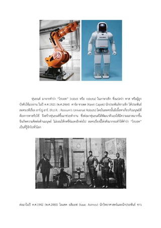 หุนยนต มาจากคําวา “โรบอท” (robot หรือ robota) ในภาษาเช็ก ซึ่งแปลวา ทาส หรือผูถูก
บังคับใชแรงงาน ในป ค.ศ.1921 (พ.ศ.2464) คารล ชาเพต (Karel Capek) นักประพันธชาวเช็ก ไดประพันธ
ละครเวทีเรื่อง อาร.ยู.อาร. (R.U.R. : Rossum's Universal Robots) โดยในละครนั้นมีเนื้อหาเกี่ยวกับมนุษยที่
ตองการทาสรับใช จึงสรางหุนยนตขึ้นมาชวยทํางาน ซึ่งตอมาหุนยนตไดพัฒนาตัวเองใหมีความฉลาดมากขึ้น
จึงเกิดความคิดตอตานมนุษย ไมยอมใหกดขี่ขมเหงอีกตอไป ละครเรื่องนี้โดงดังมากจนทําใหคําวา “โรบอท”
เปนที่รูจักไปทั่วโลก




ตอมาในป ค.ศ.1942 (พ.ศ.2485) ไอแซค อสิมอฟ (Isaac Asimov) นักวิทยาศาสตรและนักประพันธ ชาว
 