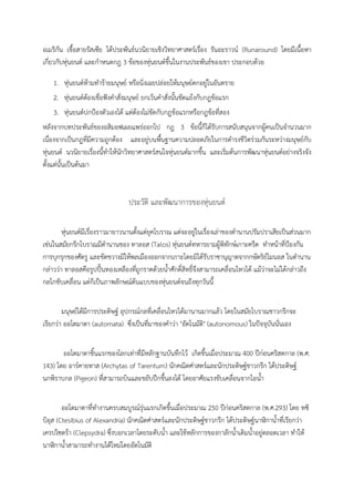 อเมริกัน เชื้อสายรัสเซีย ไดประพันธนวนิยายเชิงวิทยาศาสตรเรื่อง รันอะราวน (Runaround) โดยมีเนื้อหา
เกี่ยวกับหุนยนต และกําหนดกฎ 3 ขอของหุนยนตขึ้นในงานประพันธของเขา ประกอบดวย

   1. หุนยนตหามทํารายมนุษย หรือนิ่งเฉยปลอยใหมนุษยตกอยูในอันตราย
   2. หุนยนตตองเชื่อฟงคําสั่งมนุษย ยกเวนคําสั่งนั้นขัดแยงกับกฎขอแรก
   3. หุนยนตปกปองตัวเองได แตตองไมขัดกับกฎขอแรกหรือกฎขอที่สอง
หลังจากบทประพันธของอสิมอฟเผยแพรออกไป กฎ 3 ขอนี้ก็ไดรับการสนับสนุนจากผูคนเปนจํานวนมาก
เนื่องจากเปนกฎที่มีความถูกตอง และอยูบนพื้นฐานความปลอดภัยในการดํารงชีวิตรวมกันระหวางมนุษยกับ
หุนยนต นวนิยายเรื่องนี้ทําใหนักวิทยาศาสตรสนใจหุนยนตมากขึ้น และเริ่มตนการพัฒนาหุนยนตอยางจริงจัง
ตั้งแตนั้นเปนตนมา


                              ประวัติ และพัฒนาการของหุนยนต

      หุนยนตมีเรื่องราวมายาวนานตั้งแตยุคโบราณ แตจะอยูในเรื่องเลาของตํานานปรัมปราเสียเปนสวนมาก
เชนในสมัยกรีกโบราณมีตํานานของ ทาลอส (Talos) หุนยนตทหารยามผูพิทักษเกาะครีต ทําหนาที่ปองกัน
การบุกรุกของศัตรู และขัดขวางมิใหพลเมืองออกจากเกาะโดยมิไดรับราชานุญาตจากกษัตริยไมนอส ในตํานาน
กลาววา ทาลอสคือรูปปนทองเหลืองที่ถูกราดดวยน้ําศักดิ์สิทธิ์จึงสามารถเคลื่อนไหวได แมวาจะไมไดกลาวถึง
กลไกขับเคลื่อน แตก็เปนภาพลักษณตนแบบของหุนยนตจนถึงทุกวันนี้


       มนุษยไดมีการประดิษฐ อุปกรณกลที่เคลื่อนไหวไดมานานมากแลว โดยในสมัยโบราณชาวกรีกจะ
เรียกวา ออโตมาตา (automata) ซึ่งเปนที่มาของคําวา "อัตโนมัติ" (autonomous) ในปจจุบันนั่นเอง


       ออโตมาตาชิ้นแรกของโลกเทาที่มีหลักฐานบันทึกไว เกิดขึ้นเมื่อประมาณ 400 ปกอนคริสตกาล (พ.ศ.
143) โดย อารคายทาส (Archytas of Tarentum) นักคณิตศาสตรและนักประดิษฐชาวกรีก ไดประดิษฐ
นกพิราบกล (Pigeon) ที่สามารถบินและขยับปกขึ้นลงได โดยอาศัยแรงขับเคลื่อนจากไอน้ํา


        ออโตมาตาที่ทํางานครบสมบูรณรุนแรกเกิดขึ้นเมื่อประมาณ 250 ปกอนคริสตกาล (พ.ศ.293) โดย ทซิ
บิอุส (Ctesibius of Alexandria) นักคณิตศาสตรและนักประดิษฐชาวกรีก ไดประดิษฐนาฬิกาน้ําที่เรียกวา
เครปไซดรา (Clepsydra) ซึ่งบอกเวลาโดยระดับน้ํา และใชหลักการของกาลักน้ําเติมน้ําอยูตลอดเวลา ทําให
นาฬิกาน้ําสามารถทํางานไดใหมโดยอัตโนมัติ
 
