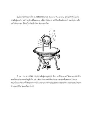 ในชวงคริสตศตวรรษที่ 1 (พ.ศ.543-643) เฮรอน (Heronof Alexandria) นักคณิตศาสตรและนัก
ประดิษฐชาวกรีก ไดสรางอุปกรณขึ้นมากมาย หนึ่งในนั้นคืออุปกรณที่ขับเคลื่อนดวยไอน้ํา (Aeolipile) หรือ
เครื่องจักรเฮรอน ซึ่งถือเปนเครื่องจักรไอน้ําตัวแรกของโลก




          ป ค.ศ.1206 (พ.ศ.1749) นักนักประดิษฐชาวมุสลิมชื่อ อัล-จาซารี (Al-jazari) ไดออกแบบเรือที่มีวง
ดนตรีหุนกลนั่งเลนดนตรีอยูขางใน 4 ตัว เพื่อถวายความบันเทิงแกบรรดาแขกของเชื้อพระวงศ โดยการ
ขับเคลื่อนของหุนกลนั้นใชพลังงานจากน้ํา และสามารถปรับเปลี่ยนจังหวะการทํางานของหุนตีกลองไดโดยการ
ยายหมุดไปยังตําแหนงที่แตกตางกัน
 