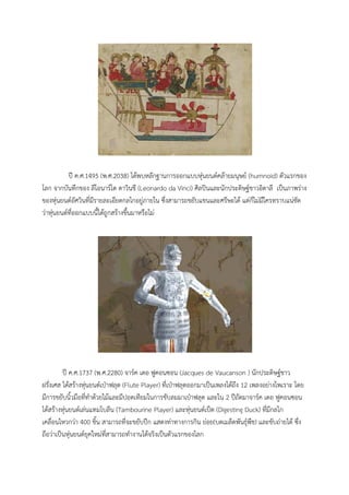 ป ค.ศ.1495 (พ.ศ.2038) ไดพบหลักฐานการออกแบบหุนยนตคลายมนุษย (humnoid) ตัวแรกของ
โลก จากบันทึกของ ลีโอนารโด ดาวินชี (Leonardo da Vinci) ศิลปนและนักประดิษฐชาวอิตาลี เปนภาพราง
ของหุนยนตอัศวินที่มีรายละเอียดกลไกอยูภายใน ซึ่งสามารถขยับแขนและศรีษะได แตก็ไมมีใครทราบแนชัด
วาหุนยนตที่ออกแบบนี้ไดถูกสรางขึ้นมาหรือไม




         ป ค.ศ.1737 (พ.ศ.2280) จารค เดอ ฟูคอนซอน (Jacques de Vaucanson ) นักประดิษฐชาว
ฝรั่งเศส ไดสรางหุนยนตเปาฟลุต (Flute Player) ที่เปาฟลุตออกมาเปนเพลงไดถึง 12 เพลงอยางไพเราะ โดย
มีการขยับนิ้วมือที่ทําดวยไมและมีปอดเทียมในการขับลมมาเปาฟลุต และใน 2 ปถัดมาจารค เดอ ฟูคอนซอน
ไดสรางหุนยนตเลนแทมโบลีน (Tambourine Player) และหุนยนตเปด (Digesting Duck) ที่มีกลไก
เคลื่อนไหวกวา 400 ชิ้น สามารถที่จะขยับปก แสดงทาทางการกิน ยอย(บดเมล็ดพันธุพืช) และขับถายได ซึ่ง
ถือวาเปนหุนยนตยุคใหมที่สามารถทํางานไดจริงเปนตัวแรกของโลก
 