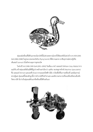 หุนยนตเคลื่อนที่ไดตัวแรกของโลกเกิดขึ้นในชวงสงครามโลกครั้งที่สองหรือในชวงป ค.ศ.1939-2045
(พ.ศ.2482-2588) ในรูปแบบของระเบิดบิน (flying bomb) ที่มีความฉลาด อาศัยอุปกรณตรวจรูหรือ
เซ็นเซอร (sensor) เปนตัวควบคุมการจุดระเบิด
          ในชวงป ค.ศ.1948-1949 (พ.ศ.2491–2492) วิลเลี่ยม เกรย วอลเทอร (William Grey Walter) ชาว
อเมริกัน สรางหุนยนตอัตโนมัติที่มีรูปรางคลายเตาเรียกวา แมคินา สเปคคูลาทริกซ (Machina Speculatrix)
ชื่อ เอลเมอร (Elmer) และเอลซี่ (Elsie) จากมอเตอรไฟฟา มีลอ 3 ลอเพื่อใชในการเคลื่อนที่ และมีอุปกรณ
ตรวจรูแสง หุนยนตทั้งสองตัวถูกตั้งการทํางานใหวิ่งเขาหาแสง และมีความสามารถที่จะเคลื่อนที่หลบเลี่ยงสิ่ง
กีดขวางได นับวาเปนหุนยนตตัวแรกที่เคลื่อนที่ไดดวยตัวเอง
 