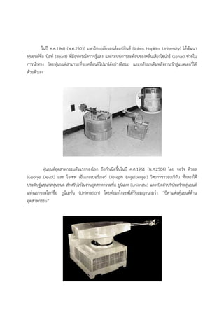 ในป ค.ศ.1960 (พ.ศ.2503) มหาวิทยาลัยจอนสฮอปกินส (Johns Hopkins University) ไดพัฒนา
หุนยนตชื่อ บีสท (Beast) ที่มีอุปกรณตรวจรูแสง และระบบการสะทอนของคลื่นเสียงโซนาร (sonar) ชวยใน
การนําทาง โดยหุนยนตสามารถที่จะเคลื่อนที่ไปมาไดอยางอิสระ และกลับมาเติมพลังงานเขาสูแบตเตอรี่ได
ดวยตัวเอง




        หุนยนตอุตสาหกรรมตัวแรกของโลก ถือกําเนิดขึ้นในป ค.ศ.1961 (พ.ศ.2504) โดย จอรจ ดีวอล
(George Devol) และ โจเซฟ เอ็นเกลเบอรเกอร (Joseph Engelberger) วิศวกรชาวอเมริกัน ทั้งสองได
ประดิษฐแขนกลหุนยนต สําหรับใชในงานอุตสาหกรรมชื่อ ยูนิเมท (Unimate) และเปดตัวบริษัทสรางหุนยนต
แหงแรกของโลกชื่อ ยูนิเมชั่น (Unimation) โดยตอมาโจเซฟไดรับสมญานามวา “บิดาแหงหุนยนตดาน
อุตสาหกรรม”
 