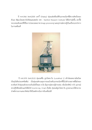 ป ค.ศ.1966 (พ.ศ.2509) เชกกี้ (Shakey) หุนยนตเคลื่อนที่ตัวแรกของโลกที่มีความคิดเปนของ
ตัวเอง พัฒนาโดยสถาบันวิจัยสแตนฟอรด (SRI : Stanford Research Institute) ไดถือกําเนิดขึ้น เชกกี้มี
ระบบคอมพิวเตอรที่ใชในการประมวลผลภาพ (image processing) และอุปกรณตรวจรูเปนเครื่องบอกนําทาง
ในการเคลื่อนที่




            ป ค.ศ.1970 (พ.ศ.2513) หุนยนตชื่อ ลูนาโคตร-วัน (Lunokhod 1) สรางโดยสหภาพโซเวียต
(ปจจุบันคือประเทศรัสเซีย) เปนหุนยนตควบคุมจากระยะไกลตัวแรกของโลกที่ขึ้นไปสํารวจสภาพพื้นผิวของ
ดวงจันทร ตัวหุนยนตประกอบดวยลอทั้งหมด 8 ลอ มีอุปกรณตรวจรูตางๆเชน กลองโทรทัศน 4 ตัว อุปกรณ
ตรวจรูรังสีคอสมิกและรังสีเอ็กซ (cosmic-ray, X-ray) เปนตน หุนยนตลูนาโคตร-วัน ถูกออกแบบใหสามารถ
นําพลังงานจากแสงอาทิตยมาใชเปนพลังงานในการขับเคลื่อนได
 