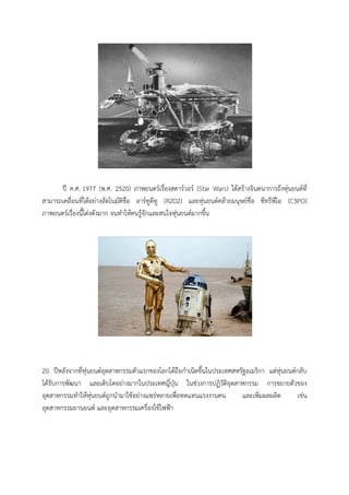 ป ค.ศ. 1977 (พ.ศ. 2520) ภาพยนตรเรื่องสตารวอร (Star Wars) ไดสรางจินตนาการถึงหุนยนตที่
สามารถเคลื่อนที่ไดอยางอัตโนมัติชื่อ อารทูดีทู (R2D2) และหุนยนตคลายมนุษยชื่อ ซีทรีพีโอ (C3PO)
ภาพยนตรเรื่องนี้โดงดังมาก จนทําใหคนรูจักและสนใจหุนยนตมากขึ้น




20 ปหลังจากที่หุนยนตอุตสาหกรรมตัวแรกของโลกไดถือกําเนิดขึ้นในประเทศสหรัฐอเมริกา แตหุนยนตกลับ
ไดรับการพัฒนา และเติบโตอยางมากในประเทศญี่ปุน ในชวงการปฏิวัติอุตสาหกรรม การขยายตัวของ
อุตสาหกรรมทําใหหุนยนตถูกนํามาใชอยางแพรหลายเพื่อทดแทนแรงงานคน          และเพิ่มผลผลิต    เชน
อุตสาหกรรมยานยนต และอุตสาหกรรมเครื่องใชไฟฟา
 