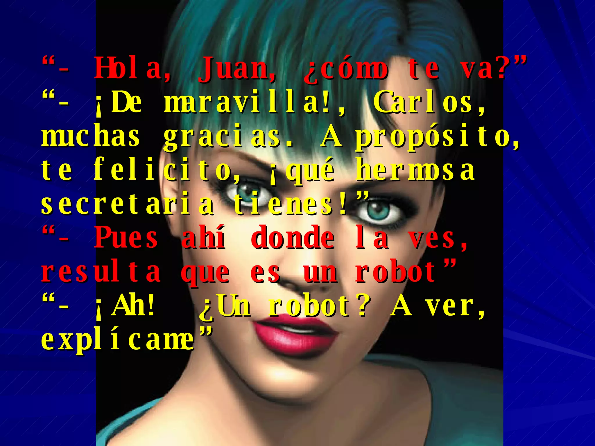 “ - Hola, Juan, ¿cómo te va?”   “ - ¡De maravilla!, Carlos, muchas gracias. A propósito, te felicito, ¡qué hermosa secretaria tienes!” “ - Pues ahí donde la ves,  resulta que es un robot” “ - ¡Ah!  ¿Un robot? A ver, explícame” 