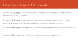 List and definitions of D-H parameters
di
: called the link offset, is the algebraic distance along axis zi-1 to the point where the common
perpendicular to axis zi is located.
li called the link length, is the length of the common perpendicular to axes zi-1 and zi , that is
parameter ai is equal to shortest distance between consecutive joint axes zi-1 and zi .
i called the link angle, is the angle around zi-1 that the common perpendicular makes with vector xi-
1,
i called the link twist, is the angle around xi that vector zi makes with vector zi-1.
 