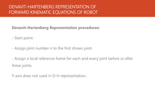 DENAVIT-HARTENBERG REPRESENTATION OF
FORWARD KINEMATIC EQUATIONS OF ROBOT
Denavit-Hartenberg Representation procedures:
- Start point:
- Assign joint number n to the first shown joint.
- Assign a local reference frame for each and every joint before or after
these joints.
Y-axis does not used in D-H representation..
 
