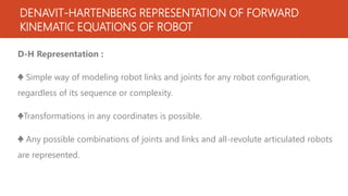 DENAVIT-HARTENBERG REPRESENTATION OF FORWARD
KINEMATIC EQUATIONS OF ROBOT
D-H Representation :
♣ Simple way of modeling robot links and joints for any robot configuration,
regardless of its sequence or complexity.
♣Transformations in any coordinates is possible.
♣ Any possible combinations of joints and links and all-revolute articulated robots
are represented.
 
