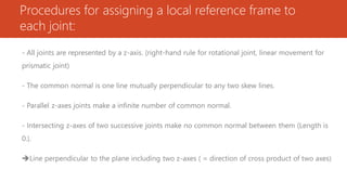 Procedures for assigning a local reference frame to
each joint:
- All joints are represented by a z-axis. (right-hand rule for rotational joint, linear movement for
prismatic joint)
- The common normal is one line mutually perpendicular to any two skew lines.
- Parallel z-axes joints make a infinite number of common normal.
- Intersecting z-axes of two successive joints make no common normal between them (Length is
0.).
Line perpendicular to the plane including two z-axes ( = direction of cross product of two axes)
 