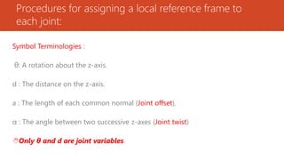 Procedures for assigning a local reference frame to
each joint:
Symbol Terminologies :
θ: A rotation about the z-axis.
d : The distance on the z-axis.
a : The length of each common normal (Joint offset).
α : The angle between two successive z-axes (Joint twist)
Only θ and d are joint variables.
 