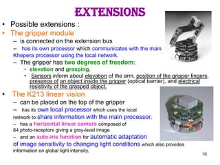 10
extensions
• Possible extensions :
• The gripper module
– is connected on the extension bus
– has its own processor which communicates with the main
Khepera processor using the local network.
– The gripper has two degrees of freedom:
• elevation and grasping.
• Sensors inform about elevation of the arm, position of the gripper fingers,
presence of an object inside the gripper (optical barrier), and electrical
resistivity of the grasped object.
• The K213 linear vision
– can be placed on the top of the gripper
– has its own local processor which uses the local
network to share information with the main processor.
– has a horizontal linear camera composed of
64 photo-receptors giving a gray-level image
– and an auto-iris function for automatic adaptation
of image sensitivity to changing light conditions which also provides
information on global light intensity.
 