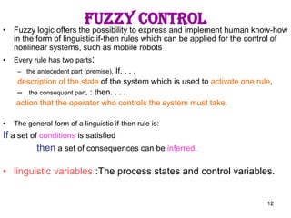 12
Fuzzy control
• Fuzzy logic offers the possibility to express and implement human know-how
in the form of linguistic if-then rules which can be applied for the control of
nonlinear systems, such as mobile robots
• Every rule has two parts:
– the antecedent part (premise), If. . . ,
description of the state of the system which is used to activate one rule,
– the consequent part, : then. . . .
action that the operator who controls the system must take.
• The general form of a linguistic if-then rule is:
If a set of conditions is satisfied
then a set of consequences can be inferred.
• linguistic variables :The process states and control variables.
 