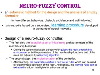 14
NEURO-FUZZY CONTROL
• an automatic method for the design and the analysis of a fuzzy
controller
(for two different behaviors: obstacle avoidance and wall-following)
• this method is based on a supervised learning procedure developed
in the frame of neural networks
• design of a neuro-fuzzy controller:
– The first step : to establish a set of initial rules and parameters of the
membership functions.
• During the system operation, a supervisor guides the robot through the
environment while the parameters of the membership functions and of the
rules are adjusted by a learning algorithm
– The second step : the implementation of the controller.
• After learning, the parameters define a new set of rules which can be used
for autonomous operation of the robot. Additionally, the learned rules can be
extracted in a form intelligible for a human being.
 