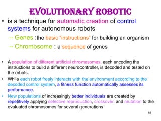 16
Evolutionary Robotic
• is a technique for automatic creation of control
systems for autonomous robots
– Genes :the basic “instructions” for building an organism
– Chromosome : a sequence of genes
• A population of different artificial chromosomes, each encoding the
instructions to build a different neurocontroller, is decoded and tested on
the robots.
• While each robot freely interacts with the environment according to the
decoded control system, a fitness function automatically assesses its
performance.
• New populations of increasingly better individuals are created by
repetitively applying selective reproduction, crossover, and mutation to the
evaluated chromosomes for several generations
 