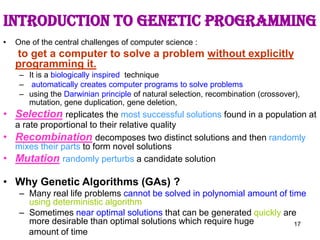 17
Introduction to Genetic programming
• One of the central challenges of computer science :
to get a computer to solve a problem without explicitly
programming it.
– It is a biologically inspired technique
– automatically creates computer programs to solve problems
– using the Darwinian principle of natural selection, recombination (crossover),
mutation, gene duplication, gene deletion,
• Selection replicates the most successful solutions found in a population at
a rate proportional to their relative quality
• Recombination decomposes two distinct solutions and then randomly
mixes their parts to form novel solutions
• Mutation randomly perturbs a candidate solution
• Why Genetic Algorithms (GAs) ?
– Many real life problems cannot be solved in polynomial amount of time
using deterministic algorithm
– Sometimes near optimal solutions that can be generated quickly are
more desirable than optimal solutions which require huge
amount of time
 