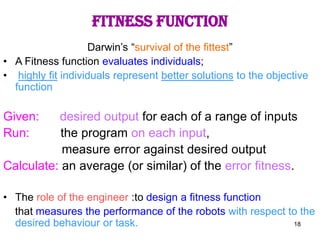 18
Fitness function
Darwin’s “survival of the fittest”
• A Fitness function evaluates individuals;
• highly fit individuals represent better solutions to the objective
function
Given: desired output for each of a range of inputs
Run: the program on each input,
measure error against desired output
Calculate: an average (or similar) of the error fitness.
• The role of the engineer :to design a fitness function
that measures the performance of the robots with respect to the
desired behaviour or task.
 