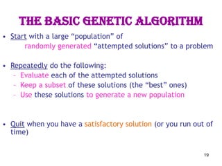 19
The basic genetic algorithm
• Start with a large “population” of
randomly generated “attempted solutions” to a problem
• Repeatedly do the following:
– Evaluate each of the attempted solutions
– Keep a subset of these solutions (the “best” ones)
– Use these solutions to generate a new population
• Quit when you have a satisfactory solution (or you run out of
time)
 