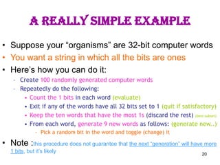 20
A really simple example
• Suppose your “organisms” are 32-bit computer words
• You want a string in which all the bits are ones
• Here’s how you can do it:
– Create 100 randomly generated computer words
– Repeatedly do the following:
• Count the 1 bits in each word (evaluate)
• Exit if any of the words have all 32 bits set to 1 (quit if satisfactory)
• Keep the ten words that have the most 1s (discard the rest) (best subset)
• From each word, generate 9 new words as follows: (generate new..)
– Pick a random bit in the word and toggle (change) it
• Note :this procedure does not guarantee that the next “generation” will have more
1 bits, but it’s likely
 
