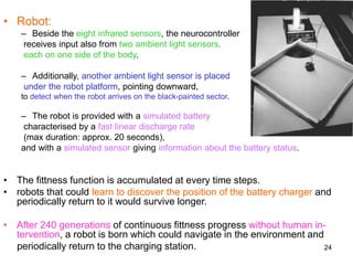 24
• Robot:
– Beside the eight infrared sensors, the neurocontroller
receives input also from two ambient light sensors,
each on one side of the body.
– Additionally, another ambient light sensor is placed
under the robot platform, pointing downward,
to detect when the robot arrives on the black-painted sector.
– The robot is provided with a simulated battery
characterised by a fast linear discharge rate
(max duration: approx. 20 seconds),
and with a simulated sensor giving information about the battery status.
• The fittness function is accumulated at every time steps.
• robots that could learn to discover the position of the battery charger and
periodically return to it would survive longer.
• After 240 generations of continuous fittness progress without human in-
tervention, a robot is born which could navigate in the environment and
periodically return to the charging station.
 