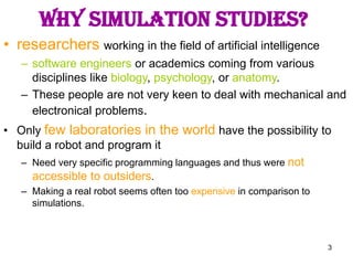 3
Why simulation studies?
• researchers working in the field of artificial intelligence
– software engineers or academics coming from various
disciplines like biology, psychology, or anatomy.
– These people are not very keen to deal with mechanical and
electronical problems.
• Only few laboratories in the world have the possibility to
build a robot and program it
– Need very specific programming languages and thus were not
accessible to outsiders.
– Making a real robot seems often too expensive in comparison to
simulations.
 