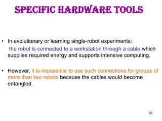 30
• In evolutionary or learning single-robot experiments:
the robot is connected to a workstation through a cable which
supplies required energy and supports intensive computing.
• However, it is impossible to use such connections for groups of
more than two robots because the cables would become
entangled.
SPECIFIC HARDWARE TOOLS
 