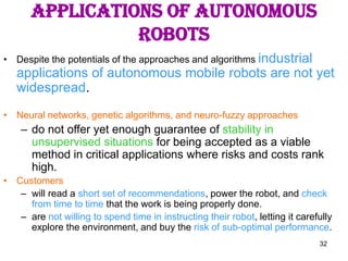 32
Applications of Autonomous
Robots
• Despite the potentials of the approaches and algorithms industrial
applications of autonomous mobile robots are not yet
widespread.
• Neural networks, genetic algorithms, and neuro-fuzzy approaches
– do not offer yet enough guarantee of stability in
unsupervised situations for being accepted as a viable
method in critical applications where risks and costs rank
high.
• Customers
– will read a short set of recommendations, power the robot, and check
from time to time that the work is being properly done.
– are not willing to spend time in instructing their robot, letting it carefully
explore the environment, and buy the risk of sub-optimal performance.
 