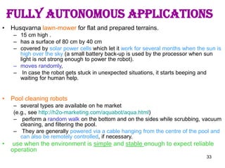 33
FULLY AUTONOMOUS APPLICATIONS
• Husqvarna lawn-mower for flat and prepared terrains.
– 15 cm high .
– has a surface of 80 cm by 40 cm
– covered by solar power cells which let it work for several months when the sun is
high over the sky (a small battery back-up is used by the processor when sun
light is not strong enough to power the robot).
– moves randomly,
– In case the robot gets stuck in unexpected situations, it starts beeping and
waiting for human help.
• Pool cleaning robots
– several types are available on he market
(e.g., see http://h2o-marketing.com/aquabot/aqua.html)
– perform a random walk on the bottom and on the sides while scrubbing, vacuum
cleaning, and filtering the pool.
– They are generally powered via a cable hanging from the centre of the pool and
can also be remotely controlled, if necessary.
• use when the environment is simple and stable enough to expect reliable
operation
 
